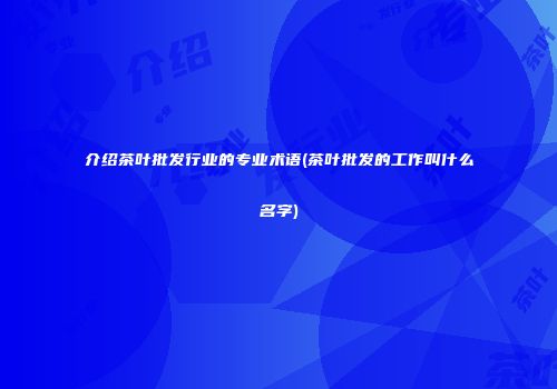 介绍茶叶批发行业的专业术语(茶叶批发的工作叫什么名字)