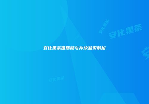 安化黑茶保质期与存放知识解析
