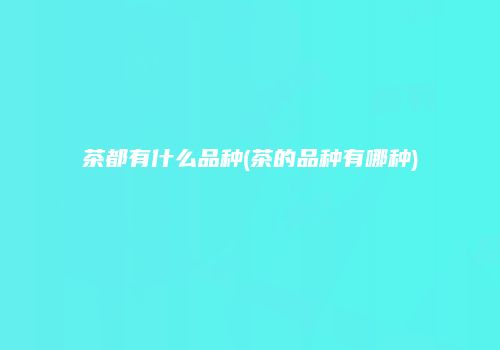 茶都有什么品种(茶的品种有哪种)