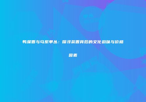 鸭屎香与乌岽单丛：探寻茶香背后的文化韵味与价格因素