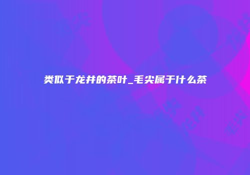 类似于龙井的茶叶_毛尖属于什么茶