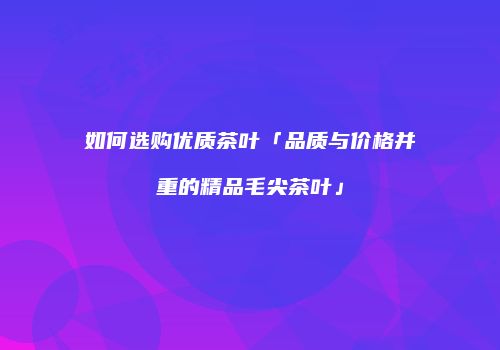 如何选购优质茶叶「品质与价格并重的精品毛尖茶叶」