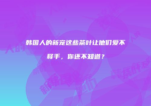 韩国人的新宠这些茶叶让他们爱不释手，你还不知道？