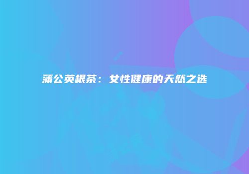 蒲公英根茶：女性健康的天然之选