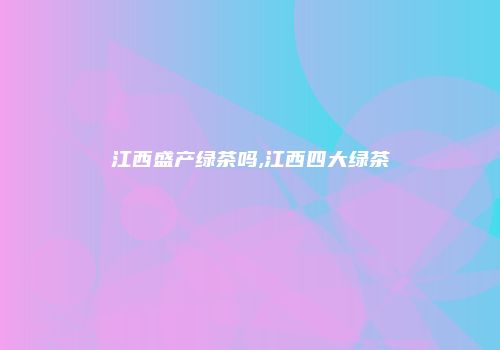 江西盛产绿茶吗,江西四大绿茶