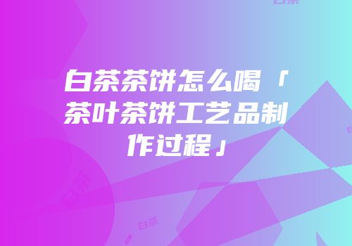 白茶茶饼怎么喝「茶叶茶饼工艺品制作过程」