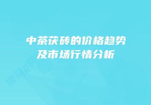 中茶茯砖的价格趋势及市场行情分析