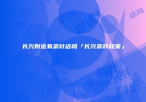 长兴附近有茶叶店吗「长兴茶叶政策」