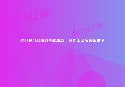 揭开祁门红茶的神秘面纱：制作工艺与品鉴细节