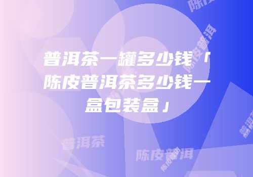 普洱茶一罐多少钱「陈皮普洱茶多少钱一盒包装盒」