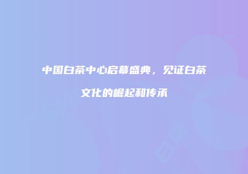 中国白茶中心启幕盛典，见证白茶文化的崛起和传承