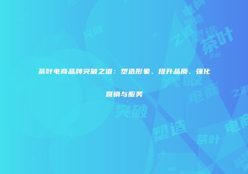 茶叶电商品牌突破之道：塑造形象、提升品质、强化营销与服务