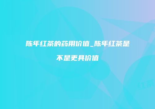 陈年红茶的药用价值_陈年红茶是不是更具价值