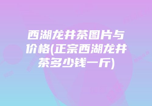 西湖龙井茶图片与价格(正宗西湖龙井茶多少钱一斤)
