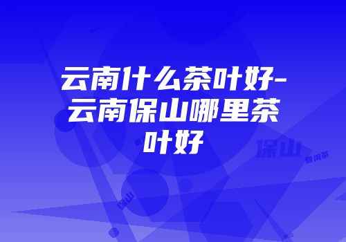 云南什么茶叶好-云南保山哪里茶叶好