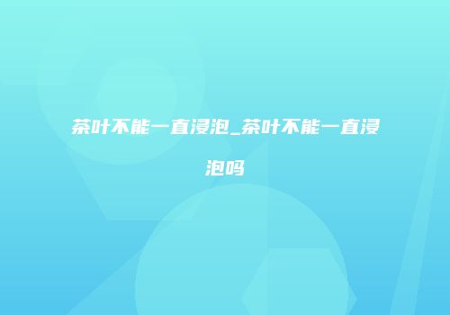 茶叶不能一直浸泡_茶叶不能一直浸泡吗