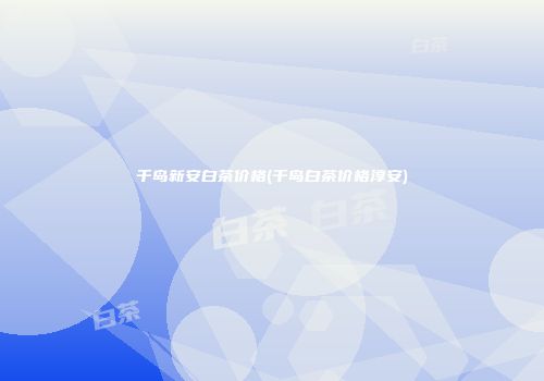 千岛新安白茶价格(千岛白茶价格淳安)