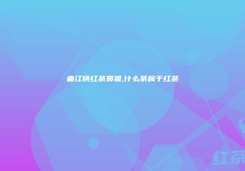 曲江镇红茶鼻祖,什么茶属于红茶