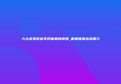 六大茶类对应不同体质的调理_根据体质选茶简介