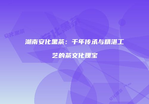 湖南安化黑茶：千年传承与精湛工艺的茶文化瑰宝