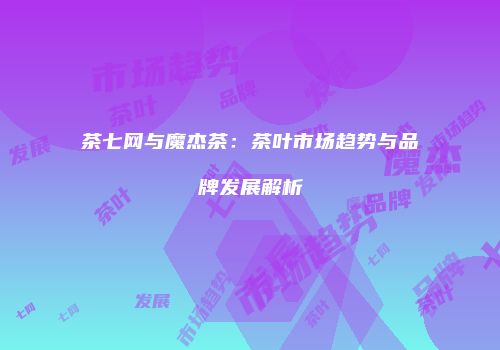 茶七网与魔杰茶：茶叶市场趋势与品牌发展解析