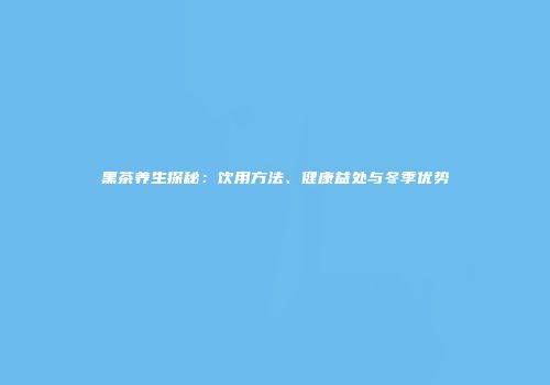 黑茶养生探秘：饮用方法、健康益处与冬季优势