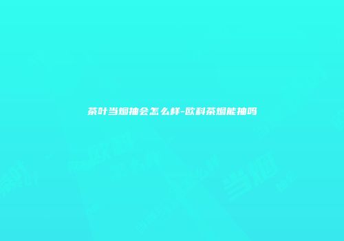 茶叶当烟抽会怎么样-欧科茶烟能抽吗