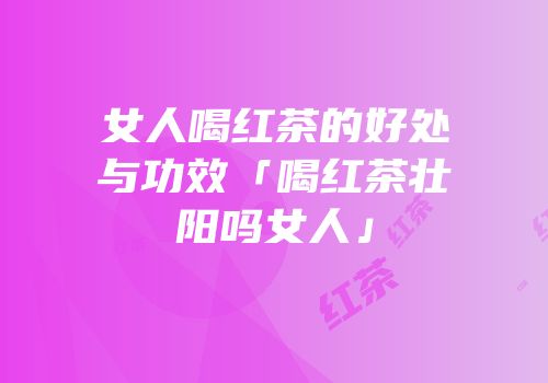 女人喝红茶的好处与功效「喝红茶壮阳吗女人」