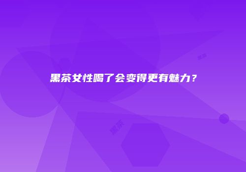 黑茶女性喝了会变得更有魅力？
