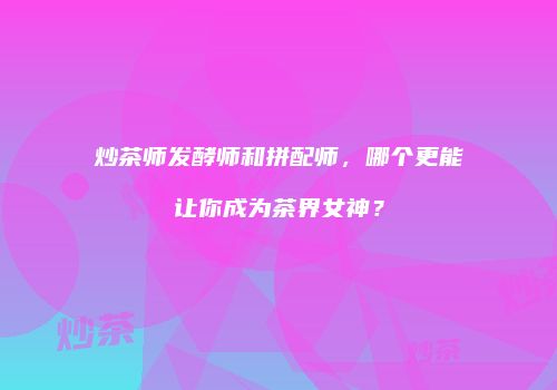 炒茶师发酵师和拼配师，哪个更能让你成为茶界女神？