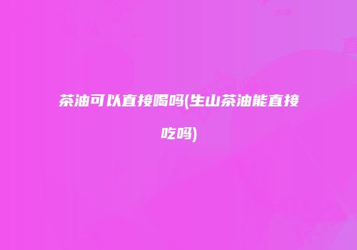 茶油可以直接喝吗(生山茶油能直接吃吗)