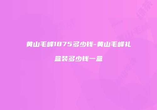 黄山毛峰1875多少钱-黄山毛峰礼盒装多少钱一盒