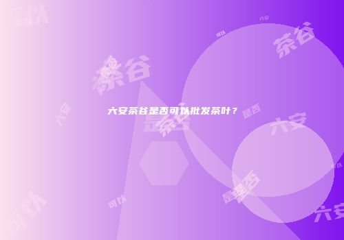 六安茶谷是否可以批发茶叶？