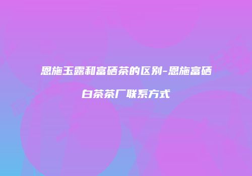 恩施玉露和富硒茶的区别-恩施富硒白茶茶厂联系方式