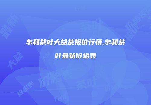东和茶叶大益茶报价行情,东和茶叶最新价格表
