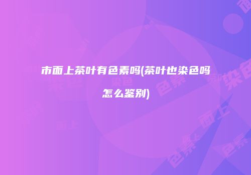 市面上茶叶有色素吗(茶叶也染色吗怎么鉴别)