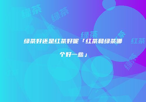 绿茶好还是红茶好呢「红茶和绿茶哪个好一些」