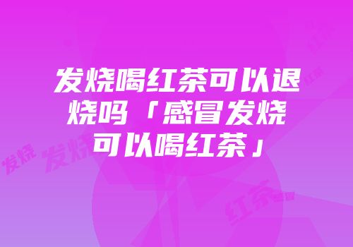 发烧喝红茶可以退烧吗「感冒发烧可以喝红茶」