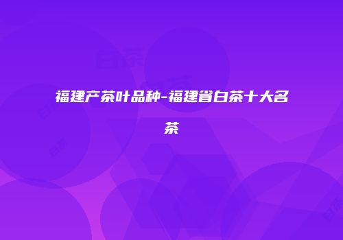 福建产茶叶品种-福建省白茶十大名茶