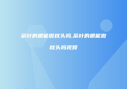 茶叶的根能做枕头吗,茶叶的根能做枕头吗视频