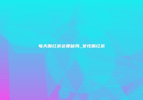 每天喝红茶会便秘吗_女性喝红茶