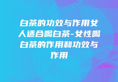 白茶的功效与作用女人适合喝白茶-女性喝白茶的作用和功效与作用