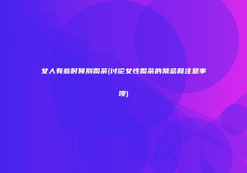 女人有些时候别喝茶(讨论女性喝茶的禁忌和注意事项)