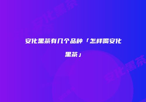 安化黑茶有几个品种「怎样喝安化黑茶」