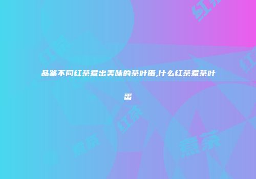 品鉴不同红茶煮出美味的茶叶蛋,什么红茶煮茶叶蛋