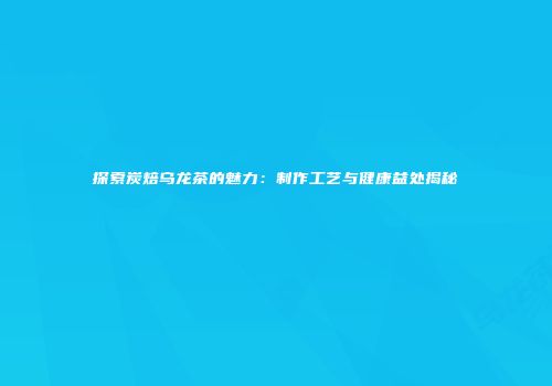 探索炭焙乌龙茶的魅力：制作工艺与健康益处揭秘