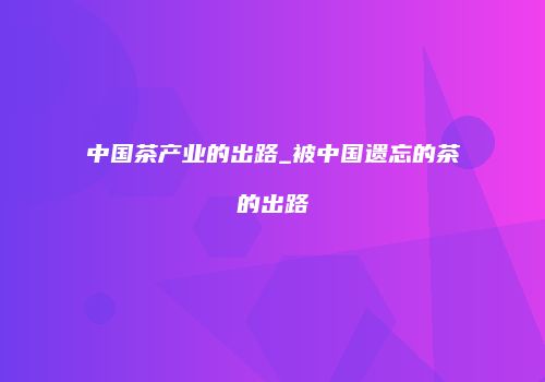 中国茶产业的出路_被中国遗忘的茶的出路