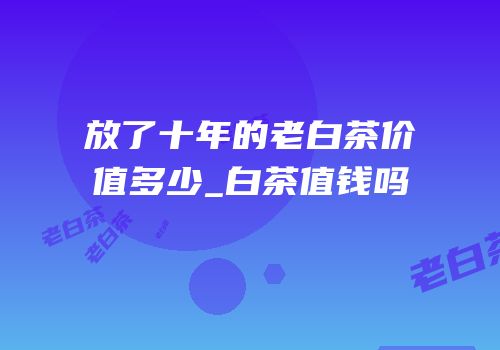 放了十年的老白茶价值多少_白茶值钱吗