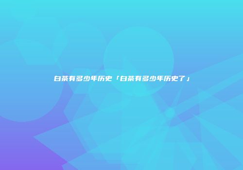 白茶有多少年历史「白茶有多少年历史了」