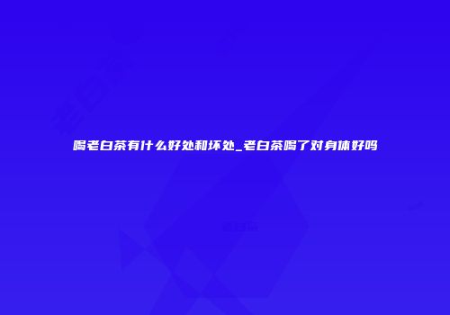 喝老白茶有什么好处和坏处_老白茶喝了对身体好吗